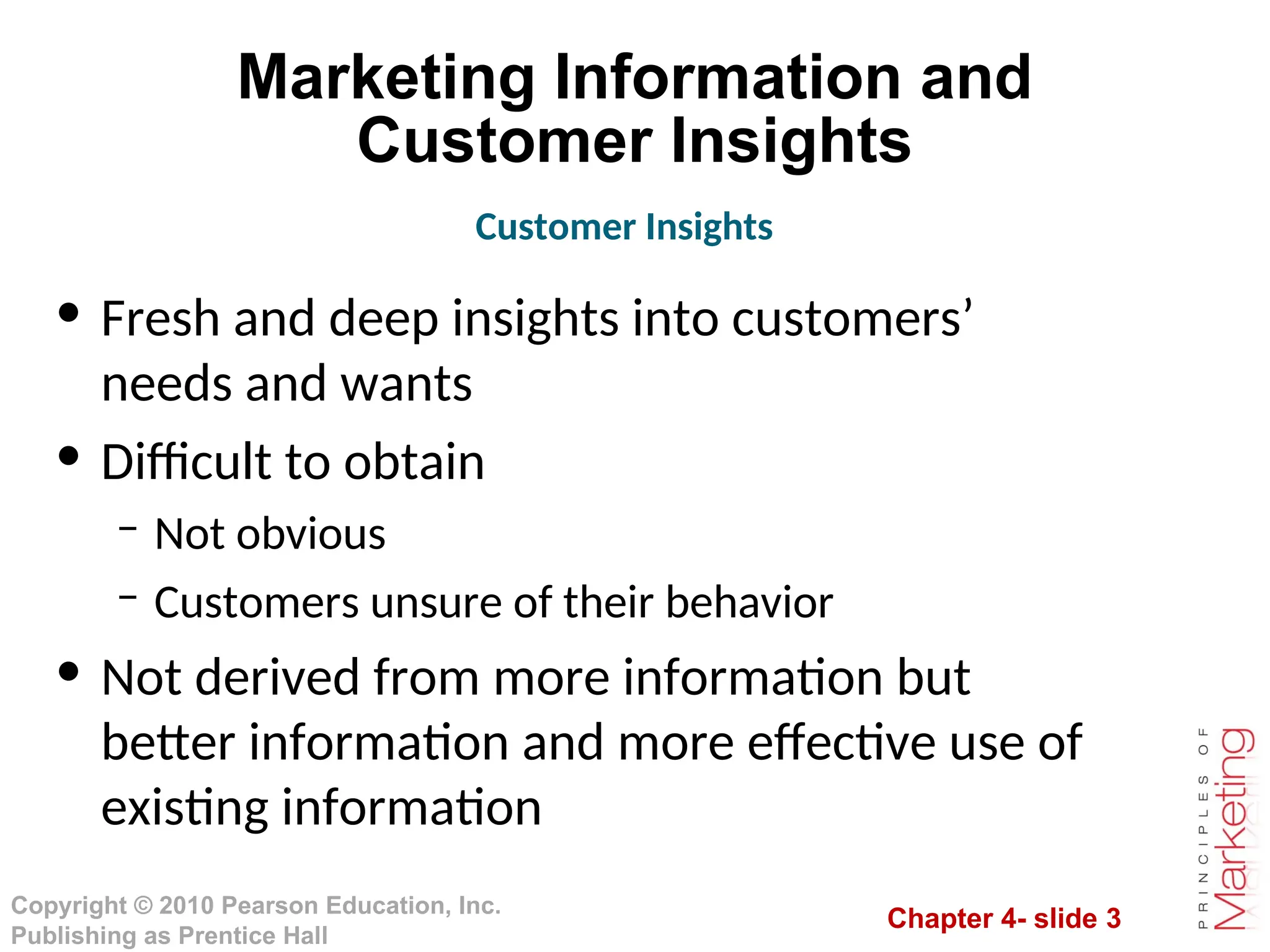 Chapter 4- slide 3
Copyright © 2010 Pearson Education, Inc.
Publishing as Prentice Hall
Marketing Information and
Customer Insights
• Fresh and deep insights into customers’
needs and wants
• Difficult to obtain
– Not obvious
– Customers unsure of their behavior
• Not derived from more information but
better information and more effective use of
existing information
Customer Insights
 
