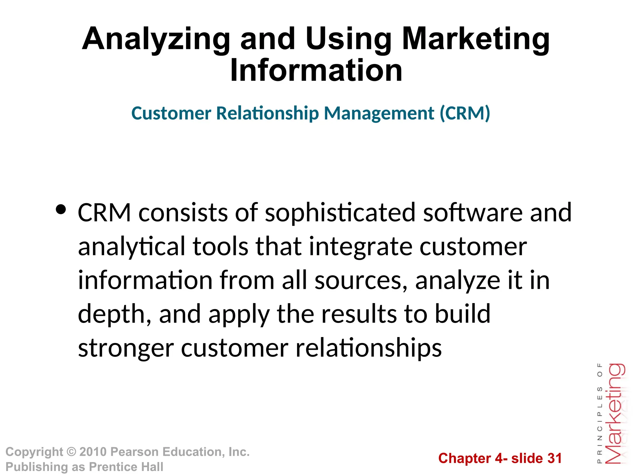 Chapter 4- slide 31
Copyright © 2010 Pearson Education, Inc.
Publishing as Prentice Hall
Analyzing and Using Marketing
Information
• CRM consists of sophisticated software and
analytical tools that integrate customer
information from all sources, analyze it in
depth, and apply the results to build
stronger customer relationships
Customer Relationship Management (CRM)
 
