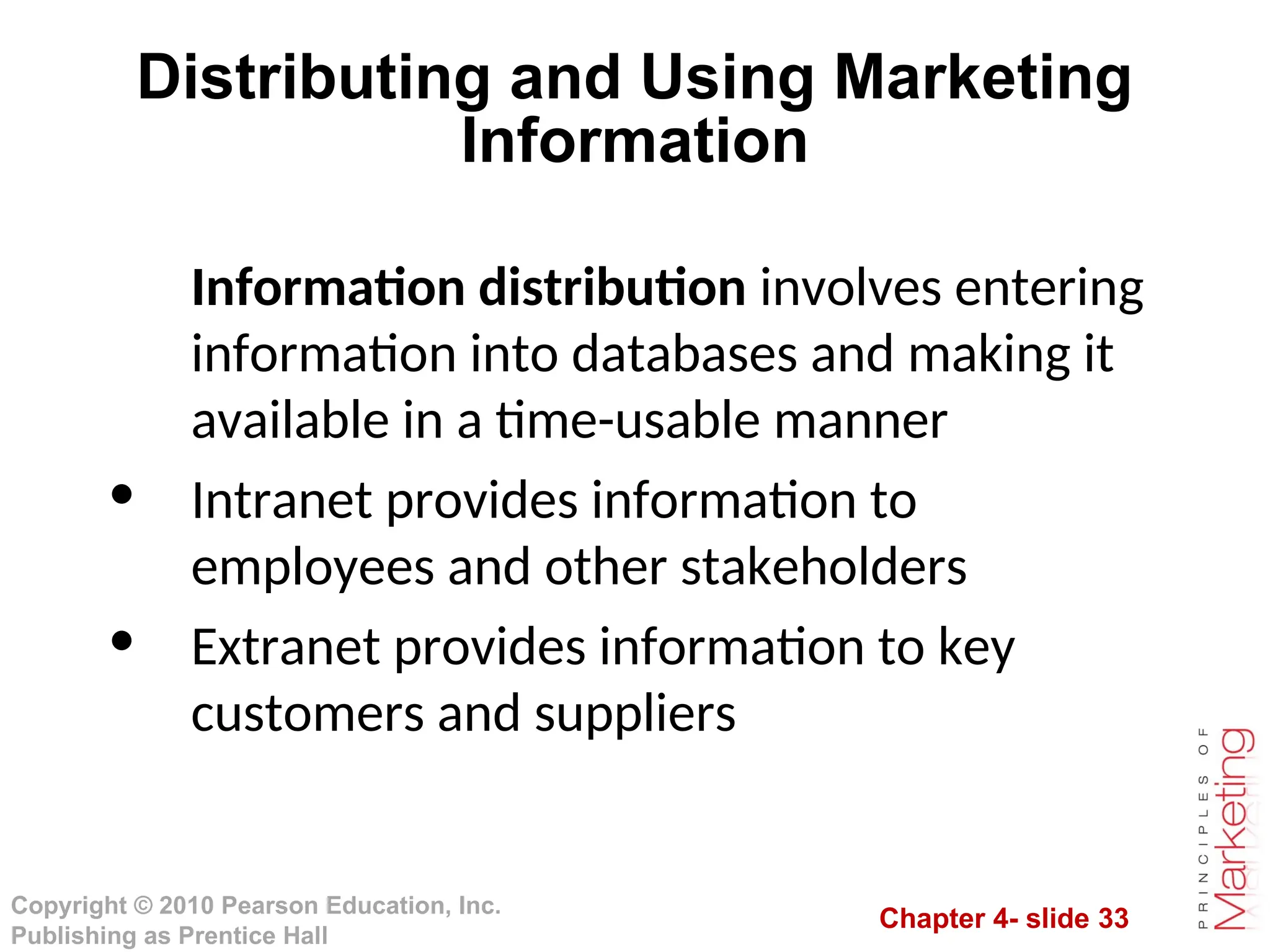 Chapter 4- slide 33
Copyright © 2010 Pearson Education, Inc.
Publishing as Prentice Hall
Distributing and Using Marketing
Information
Information distribution involves entering
information into databases and making it
available in a time-usable manner
• Intranet provides information to
employees and other stakeholders
• Extranet provides information to key
customers and suppliers
 