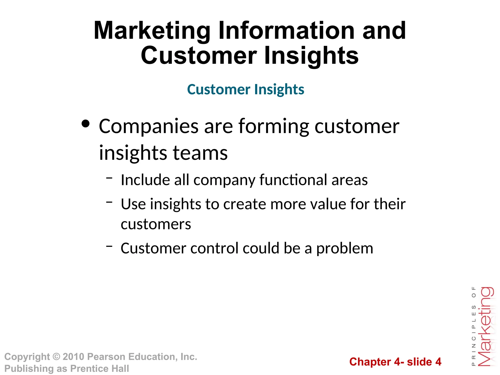Chapter 4- slide 4
Copyright © 2010 Pearson Education, Inc.
Publishing as Prentice Hall
Marketing Information and
Customer Insights
• Companies are forming customer
insights teams
– Include all company functional areas
– Use insights to create more value for their
customers
– Customer control could be a problem
Customer Insights
 