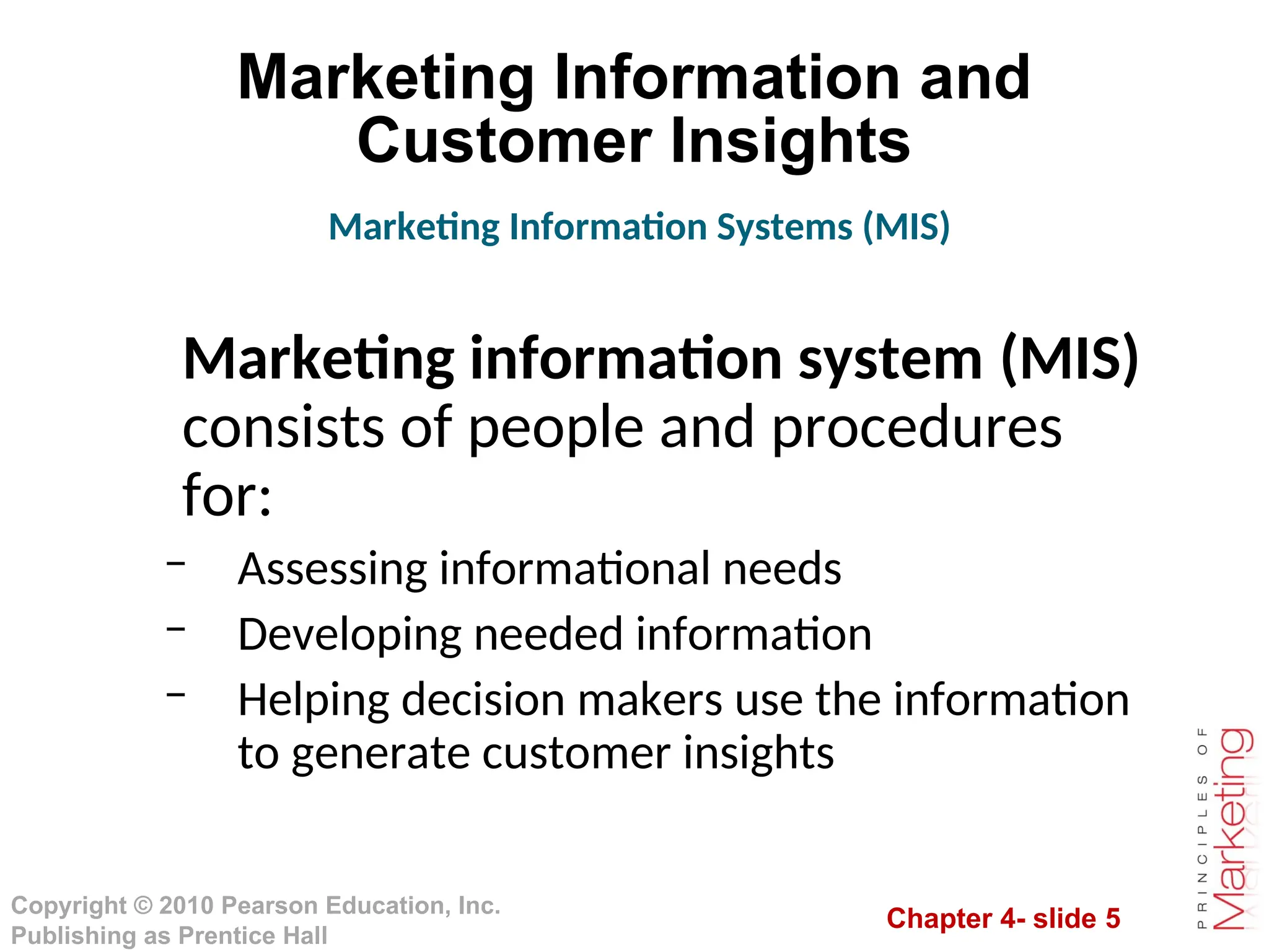 Chapter 4- slide 5
Copyright © 2010 Pearson Education, Inc.
Publishing as Prentice Hall
Marketing Information and
Customer Insights
Marketing information system (MIS)
consists of people and procedures
for:
– Assessing informational needs
– Developing needed information
– Helping decision makers use the information
to generate customer insights
Marketing Information Systems (MIS)
 