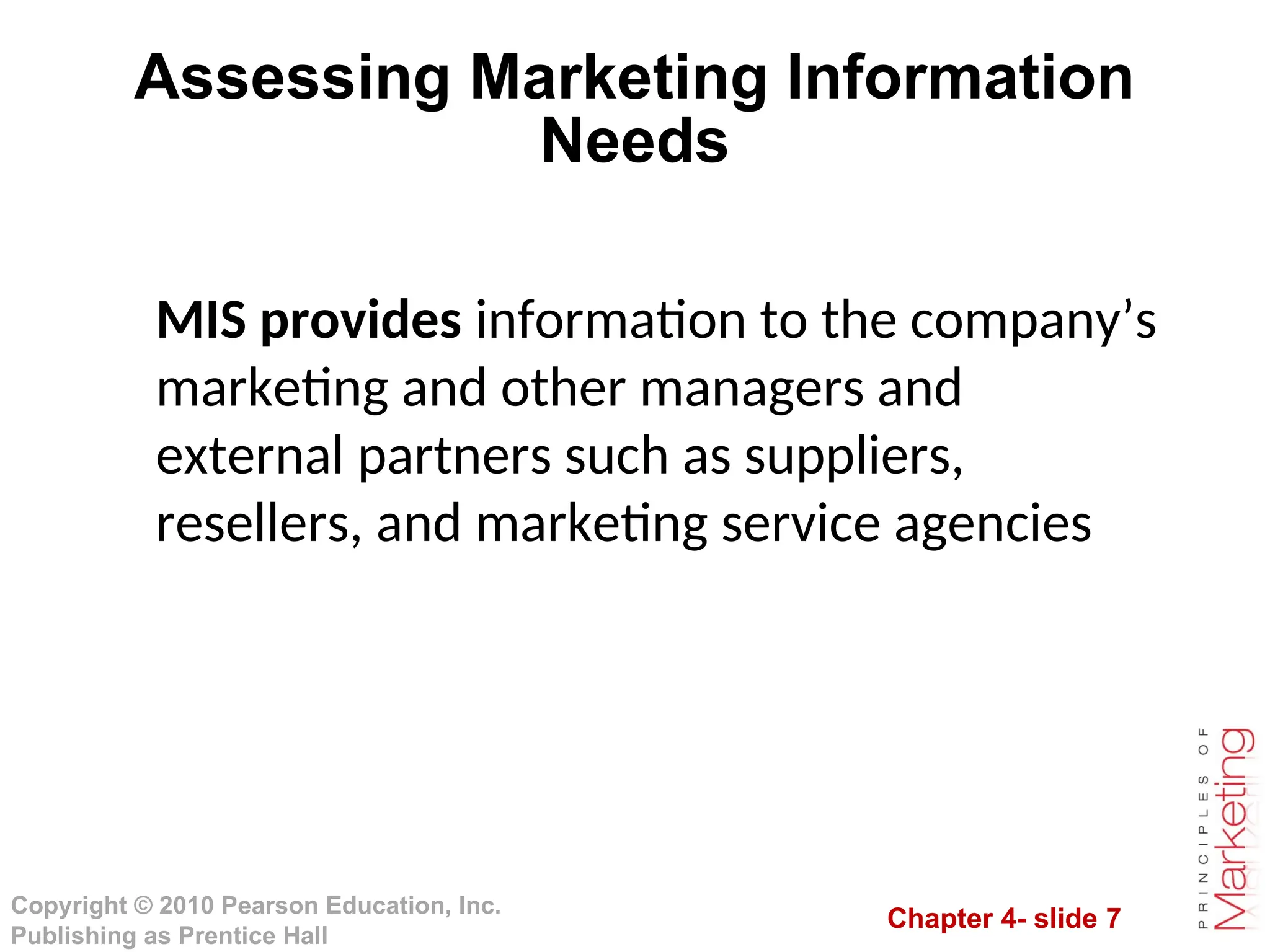 Chapter 4- slide 7
Copyright © 2010 Pearson Education, Inc.
Publishing as Prentice Hall
Assessing Marketing Information
Needs
MIS provides information to the company’s
marketing and other managers and
external partners such as suppliers,
resellers, and marketing service agencies
 