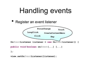 Handling events
• Register an event listener
OnEventListener listener = new OnEventListener() {
public void/boolean onEvent(...) {...}
};
view.setOnEventListener(listener);
Key
Touch
FocusChange
CreateContextMenu
Click
LongClick
 