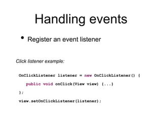 Handling events
• Register an event listener
OnClickListener listener = new OnClickListener() {
public void onClick(View view) {...}
};
view.setOnClickListener(listener);
Click listener example:
 