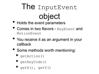 The InputEvent
object
• Holds the event parameters
• Comes in two flavors - KeyEvent and
MotionEvent
• You receive it as an argument in your
callback
• Some methods worth mentioning:
‣ getAction()
‣ getKeyCode()
‣ getX(), getY()
 
