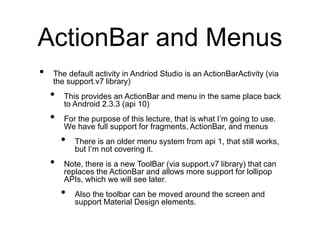 ActionBar and Menus
• The default activity in Andriod Studio is an ActionBarActivity (via
the support.v7 library)
• This provides an ActionBar and menu in the same place back
to Android 2.3.3 (api 10)
• For the purpose of this lecture, that is what I’m going to use.
We have full support for fragments, ActionBar, and menus
• There is an older menu system from api 1, that still works,
but I’m not covering it.
• Note, there is a new ToolBar (via support.v7 library) that can
replaces the ActionBar and allows more support for lollipop
APIs, which we will see later.
• Also the toolbar can be moved around the screen and
support Material Design elements.
 
