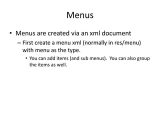 Menus
• Menus are created via an xml document
– First create a menu xml (normally in res/menu)
with menu as the type.
• You can add items (and sub menus). You can also group
the items as well.
 
