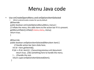 Menu Java code
• Use onCreateOpensMenu and onOptionsItemSelected
• Which android studio creates for you by default
@Override
public boolean onCreateOptionsMenu(Menu menu) {
// Inflate the menu; this adds items to the action bar if it is present.
getMenuInflater().inflate(R.menu.menu, menu);
return true;
}
@Override
public boolean onOptionsItemSelected(MenuItem item) {
// Handle action bar item clicks here.
int id = item.getItemId();
if (id == R.id. item1) { //assuming previous xml document
return true; //do something here to handle the menu.
} … //handle the rest.
return super.onOptionsItemSelected(item);
}
 