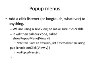 Popup menus.
• Add a click listener (or longtouch, whatever) to
anything.
– We are using a TextView, so make sure it clickable
– It will then call our code, called
showPopupMenu(View v)
• Note this is not an override, just a method we are using
public void onClick(View v) {
showPopupMenu(v);
}
 
