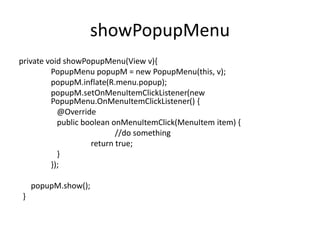 showPopupMenu
private void showPopupMenu(View v){
PopupMenu popupM = new PopupMenu(this, v);
popupM.inflate(R.menu.popup);
popupM.setOnMenuItemClickListener(new
PopupMenu.OnMenuItemClickListener() {
@Override
public boolean onMenuItemClick(MenuItem item) {
//do something
return true;
}
});
popupM.show();
}
 