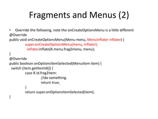 Fragments and Menus (2)
• Override the following, note the onCreateOptionsMenu is a little different
@Override
public void onCreateOptionsMenu(Menu menu, MenuInflater inflater) {
super.onCreateOptionsMenu(menu, inflater);
inflater.inflate(R.menu.frag2menu, menu);
}
@Override
public boolean onOptionsItemSelected(MenuItem item) {
switch (item.getItemId()) {
case R.id.frag2item:
//do something.
return true;
}
return super.onOptionsItemSelected(item);
}
 