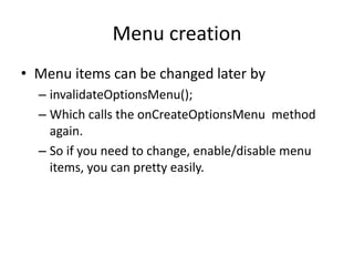 Menu creation
• Menu items can be changed later by
– invalidateOptionsMenu();
– Which calls the onCreateOptionsMenu method
again.
– So if you need to change, enable/disable menu
items, you can pretty easily.
 