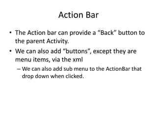 Action Bar
• The Action bar can provide a “Back” button to
the parent Activity.
• We can also add “buttons”, except they are
menu items, via the xml
– We can also add sub menu to the ActionBar that
drop down when clicked.
 