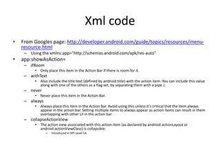 Xml code
• From Googles page: http://developer.android.com/guide/topics/resources/menu-
resource.html
– Using the xmlns:app="http://schemas.android.com/apk/res-auto"
• app:showAsAction=
– ifRoom
• Only place this item in the Action Bar if there is room for it.
– withText
• Also include the title text (defined by android:title) with the action item. You can include this value
along with one of the others as a flag set, by separating them with a pipe |.
– never
• Never place this item in the Action Bar.
– always
• Always place this item in the Action Bar. Avoid using this unless it's critical that the item always
appear in the action bar. Setting multiple items to always appear as action items can result in them
overlapping with other UI in the action bar.
– collapseActionView
• The action view associated with this action item (as declared by android:actionLayout or
android:actionViewClass) is collapsible.
– Introduced in API Level 14.
 
