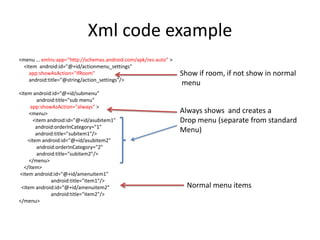 Xml code example
<menu … xmlns:app="http://schemas.android.com/apk/res-auto" >
<item android:id="@+id/actionmenu_settings"
app:showAsAction="ifRoom"
android:title="@string/action_settings"/>
<item android:id="@+id/submenu"
android:title="sub menu"
app:showAsAction="always" >
<menu>
<item android:id="@+id/asubitem1"
android:orderInCategory="1"
android:title="subitem1"/>
<item android:id="@+id/asubitem2"
android:orderInCategory="2"
android:title="subitem2"/>
</menu>
</item>
<item android:id="@+id/amenuitem1"
android:title="item1"/>
<item android:id="@+id/amenuitem2"
android:title="item2"/>
</menu>
Show if room, if not show in normal
menu
Always shows and creates a
Drop menu (separate from standard
Menu)
Normal menu items
 