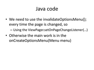Java code
• We need to use the invalidateOptionsMenu();
every time the page is changed, so
– Using the ViewPager.setOnPageChangeListener(…)
• Otherwise the main work is in the
onCreateOptionsMenu(Menu menu)
 