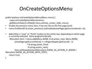 OnCreateOptionsMenu
public boolean onCreateOptionsMenu(Menu menu) {
super.onCreateOptionsMenu(menu);
getMenuInflater().inflate(R.menu.activity_screen_slide, menu);
• Enable the previous menu item, if we are not on the first page (xml).
• menu.findItem(R.id.action_previous).setEnabled(viewPager.getCurrentItem() > 0);
• Add either a "next" or "finish" button to the action bar, depending on which page
is currently selected. Done programmatically.
MenuItem item = menu.add(Menu.NONE, R.id.action_next, Menu.NONE,
(viewPager.getCurrentItem() == mPagerAdapter.getCount() - 1)
? R.string.action_finish
: R.string.action_next);
item.setShowAsAction(MenuItem.SHOW_AS_ACTION_IF_ROOM |
MenuItem.SHOW_AS_ACTION_WITH_TEXT);
return true;
}
 