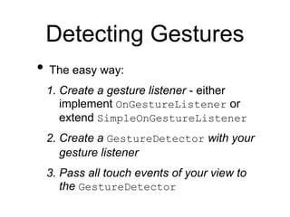 Detecting Gestures
• The easy way:
1. Create a gesture listener - either
implement OnGestureListener or
extend SimpleOnGestureListener
2. Create a GestureDetector with your
gesture listener
3. Pass all touch events of your view to
the GestureDetector
 