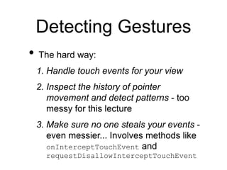 Detecting Gestures
• The hard way:
1. Handle touch events for your view
2. Inspect the history of pointer
movement and detect patterns - too
messy for this lecture
3. Make sure no one steals your events -
even messier... Involves methods like
onInterceptTouchEvent and
requestDisallowInterceptTouchEvent
 