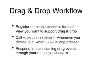 Drag & Drop Workflow
• Register OnDragListeners for each
View you want to support drag & drop
• Call view.startDrag() whenever you
decide, e.g. when view is long pressed
• Respond to the incoming drag events
through your OnDragListeners
 