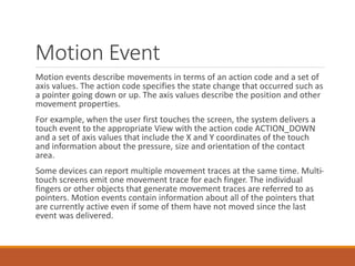 Motion Event
Motion events describe movements in terms of an action code and a set of
axis values. The action code specifies the state change that occurred such as
a pointer going down or up. The axis values describe the position and other
movement properties.
For example, when the user first touches the screen, the system delivers a
touch event to the appropriate View with the action code ACTION_DOWN
and a set of axis values that include the X and Y coordinates of the touch
and information about the pressure, size and orientation of the contact
area.
Some devices can report multiple movement traces at the same time. Multi-
touch screens emit one movement trace for each finger. The individual
fingers or other objects that generate movement traces are referred to as
pointers. Motion events contain information about all of the pointers that
are currently active even if some of them have not moved since the last
event was delivered.
 
