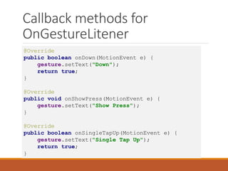 Callback methods for
OnGestureLitener
@Override
public boolean onDown(MotionEvent e) {
gesture.setText("Down");
return true;
}
@Override
public void onShowPress(MotionEvent e) {
gesture.setText("Show Press");
}
@Override
public boolean onSingleTapUp(MotionEvent e) {
gesture.setText("Single Tap Up");
return true;
}
 