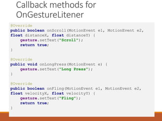 Callback methods for
OnGestureLitener
@Override
public boolean onScroll(MotionEvent e1, MotionEvent e2,
float distanceX, float distanceY) {
gesture.setText("Scroll");
return true;
}
@Override
public void onLongPress(MotionEvent e) {
gesture.setText("Long Press");
}
@Override
public boolean onFling(MotionEvent e1, MotionEvent e2,
float velocityX, float velocityY) {
gesture.setText("Fling");
return true;
}
 