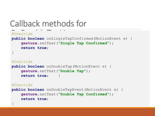 Callback methods for
OnDoubleTapLitener
@Override
public boolean onSingleTapConfirmed(MotionEvent e) {
gesture.setText("Single Tap Confirmed");
return true;
}
@Override
public boolean onDoubleTap(MotionEvent e) {
gesture.setText("Double Tap");
return true; }
@Override
public boolean onDoubleTapEvent(MotionEvent e) {
gesture.setText("Double Tap Confirmed");
return true;
}
 