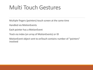 Multi Touch Gestures
Multiple fingers (pointers) touch screen at the same time
Handled via MotionEvents
Each pointer has a MotionEvent
Track via index (an array of MotionEvents) or ID
MotionEvent object sent to onTouch contains number of “pointers”
involved
 