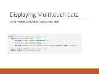 Displaying Multitouch data
Using methods of MotionEventCompat class
@Override
public boolean onTouchEvent(MotionEvent event) {
if(event.getPointerCount() > 1){
gesture.setText("Multi TouchnEvent");
int action = event.getAction();
int index = event.getActionIndex();
gesture.append("n"+ actionToString(action)+"n Pointer Index: "+index);
}
gestureDetectorCompat.onTouchEvent(event);
return super.onTouchEvent(event);
}
 