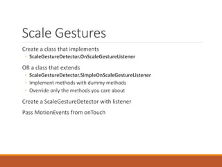 Scale Gestures
Create a class that implements
◦ ScaleGestureDetector.OnScaleGestureListener
OR a class that extends
◦ ScaleGestureDetector.SimpleOnScaleGestureListener
◦ Implement methods with dummy methods
◦ Override only the methods you care about
Create a ScaleGestureDetector with listener
Pass MotionEvents from onTouch
 