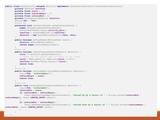 Scaling Example
public class MainActivity extends Activity implements ScaleGestureDetector.OnScaleGestureListener{
private TextView textView;
private float scale = 1f;
private float onScaleBegin = 0;
private float onScaleEnd = 0;
private ScaleGestureDetector detector;
String TAG = "DBG";
@Override
protected void onCreate(Bundle savedInstanceState) {
super.onCreate(savedInstanceState);
setContentView(R.layout.activity_main);
textView = findViewById(R.id.textView);
detector = new ScaleGestureDetector(this, this);
}
public boolean onTouchEvent(MotionEvent event) {
detector.onTouchEvent(event);
return super.onTouchEvent(event);
}
@Override
public boolean onScale(ScaleGestureDetector detector) {
scale *= detector.getScaleFactor();
// Don't let the object get too small or too large.
scale = Math.max(0.1f, Math.min(scale, 5.0f));
textView.setText(“Scale Factor:”+scale);
return true;
}
@Override
public boolean onScaleBegin(ScaleGestureDetector detector) {
Log.d(TAG, "onScaleBegin");
onScaleBegin = scale;
return true;
}
@Override
public void onScaleEnd(ScaleGestureDetector detector) {
Log.d(TAG, "onScaleEnd");
onScaleEnd = scale;
if (onScaleEnd > onScaleBegin) {
Toast.makeText(getApplicationContext(), "Scaled Up by a factor of " + String.valueOf(onScaleEnd /
onScaleBegin), Toast.LENGTH_SHORT).show();
}
if (onScaleEnd < onScaleBegin) {
Toast.makeText(getApplicationContext(), "Scaled Down by a factor of " + String.valueOf(onScaleBegin /
onScaleEnd), Toast.LENGTH_SHORT).show();
}
}
}
 