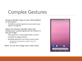 Complex Gestures
Gesture Builder App on your device(Real
or Emulator)
◦ To define custom gestures you want your
app to recognize
Open the Gesture Builder App and
create your custom gestures as shown in
the gif image
◦ Each gesture is associated with a name
◦ Limited to single pointer
◦ Multiple gestures can have same name
◦ Variations on same gesture, better chance of
recognizing
Note: To see the image start slide show
 