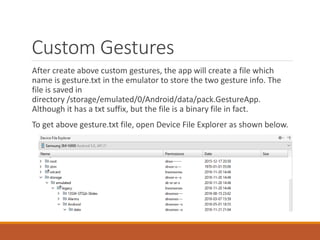 Custom Gestures
After create above custom gestures, the app will create a file which
name is gesture.txt in the emulator to store the two gesture info. The
file is saved in
directory /storage/emulated/0/Android/data/pack.GestureApp.
Although it has a txt suffix, but the file is a binary file in fact.
To get above gesture.txt file, open Device File Explorer as shown below.
 