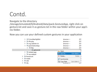 Contd.
Navigate to the directory
/storage/emulated/0/Android/data/pack.GestureApp, right click on
gesture.txt and save it as gesture.txt in the raw folder within your app’s
res folder.
Now you can use your defined custom gestures in your application
 