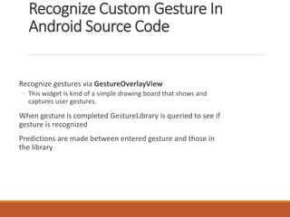 Recognize Custom Gesture In
Android Source Code
Recognize gestures via GestureOverlayView
◦ This widget is kind of a simple drawing board that shows and
captures user gestures.
When gesture is completed GestureLibrary is queried to see if
gesture is recognized
Predictions are made between entered gesture and those in
the library
 