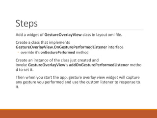 Steps
Add a widget of GestureOverlayView class in layout xml file.
Create a class that implements
GestureOverlayView.OnGesturePerformedListener interface
◦ override it’s onGesturePerformed method
Create an instance of the class just created and
invoke GestureOverlayView‘s addOnGesturePerformedListener metho
d to set it.
Then when you start the app, gesture overlay view widget will capture
any gesture you performed and use the custom listener to response to
it.
 