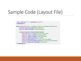Sample Code (Layout File)
<?xml version="1.0" encoding="utf-8"?>
<FrameLayout
xmlns:android="http://schemas.android.com/apk/res/android"
android:layout_width="match_parent"
android:layout_height="match_parent">
<android.gesture.GestureOverlayView
android:id="@+id/gesture_overlay_view"
android:layout_width="match_parent"
android:layout_height="match_parent"
android:layout_gravity="center"
android:gestureColor="@color/colorPrimary"
android:uncertainGestureColor="@color/colorPrimary"
android:gestureStrokeType="multiple"/>
</FrameLayout>
 