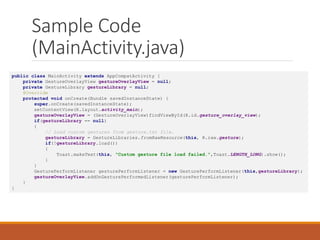 Sample Code
(MainActivity.java)
public class MainActivity extends AppCompatActivity {
private GestureOverlayView gestureOverlayView = null;
private GestureLibrary gestureLibrary = null;
@Override
protected void onCreate(Bundle savedInstanceState) {
super.onCreate(savedInstanceState);
setContentView(R.layout.activity_main);
gestureOverlayView = (GestureOverlayView)findViewById(R.id.gesture_overlay_view);
if(gestureLibrary == null)
{
// Load custom gestures from gesture.txt file.
gestureLibrary = GestureLibraries.fromRawResource(this, R.raw.gesture);
if(!gestureLibrary.load())
{
Toast.makeText(this, "Custom gesture file load failed.",Toast.LENGTH_LONG).show();
}
}
GesturePerformListener gesturePerformListener = new GesturePerformListener(this,gestureLibrary);
gestureOverlayView.addOnGesturePerformedListener(gesturePerformListener);
}
}
 