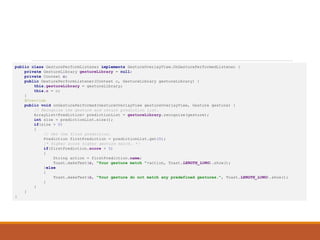 Sample Code (GesturePerformListener.java)
public class GesturePerformListener implements GestureOverlayView.OnGesturePerformedListener {
private GestureLibrary gestureLibrary = null;
private Context c;
public GesturePerformListener(Context c, GestureLibrary gestureLibrary) {
this.gestureLibrary = gestureLibrary;
this.c = c;
}
@Override
public void onGesturePerformed(GestureOverlayView gestureOverlayView, Gesture gesture) {
// Recognize the gesture and return prediction list.
ArrayList<Prediction> predictionList = gestureLibrary.recognize(gesture);
int size = predictionList.size();
if(size > 0)
{
// Get the first prediction.
Prediction firstPrediction = predictionList.get(0);
/* Higher score higher gesture match. */
if(firstPrediction.score > 5)
{
String action = firstPrediction.name;
Toast.makeText(c, "Your gesture match "+action, Toast.LENGTH_LONG).show();
}else
{
Toast.makeText(c, "Your gesture do not match any predefined gestures.", Toast.LENGTH_LONG).show();
}
}
}
}
 