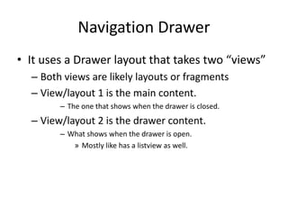 Navigation Drawer
• It uses a Drawer layout that takes two “views”
– Both views are likely layouts or fragments
– View/layout 1 is the main content.
– The one that shows when the drawer is closed.
– View/layout 2 is the drawer content.
– What shows when the drawer is open.
» Mostly like has a listview as well.
 