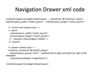 Navigation Drawer xml code
<android.support.v4.widget.DrawerLayout … android:id="@+id/drawer_layout"
android:layout_width="match_parent" android:layout_height="match_parent">
<!-- As the main content view -->
<…Layout
android:layout_width="match_parent"
android:layout_height="match_parent">
<!-- whatever views/widgets needed -->
</…Layout>
<!– drawer content view -->
<ListView android:id="@+id/left_drawer"
android:layout_gravity="start" //default left to right and switch for right to left
languages.
android:choiceMode="singleChoice"/>
</android.support.v4.widget.DrawerLayout>
 
