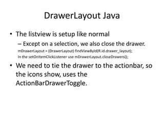 DrawerLayout Java
• The listview is setup like normal
– Except on a selection, we also close the drawer.
mDrawerLayout = (DrawerLayout) findViewById(R.id.drawer_layout);
In the setOnItemClickListener use mDrawerLayout.closeDrawers();
• We need to tie the drawer to the actionbar, so
the icons show, uses the
ActionBarDrawerToggle.
 