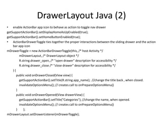 DrawerLayout Java (2)
• enable ActionBar app icon to behave as action to toggle nav drawer
getSupportActionBar().setDisplayHomeAsUpEnabled(true);
getSupportActionBar().setHomeButtonEnabled(true);
• ActionBarDrawerToggle ties together the proper interactions between the sliding drawer and the action
bar app icon
mDrawerToggle = new ActionBarDrawerToggle(this, /* host Activity */
mDrawerLayout, /* DrawerLayout object */
R.string.drawer_open, /* "open drawer" description for accessibility */
R.string.drawer_close /* "close drawer" description for accessibility */
) {
public void onDrawerClosed(View view) {
getSupportActionBar().setTitle(R.string.app_name); //change the title back , when closed.
invalidateOptionsMenu(); // creates call to onPrepareOptionsMenu()
}
public void onDrawerOpened(View drawerView) {
getSupportActionBar().setTitle("Categories"); //change the name, when opened.
invalidateOptionsMenu(); // creates call to onPrepareOptionsMenu()
} };
mDrawerLayout.setDrawerListener(mDrawerToggle);
 