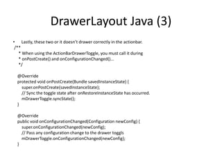 DrawerLayout Java (3)
• Lastly, these two or it doesn’t drawer correctly in the actionbar.
/**
* When using the ActionBarDrawerToggle, you must call it during
* onPostCreate() and onConfigurationChanged()...
*/
@Override
protected void onPostCreate(Bundle savedInstanceState) {
super.onPostCreate(savedInstanceState);
// Sync the toggle state after onRestoreInstanceState has occurred.
mDrawerToggle.syncState();
}
@Override
public void onConfigurationChanged(Configuration newConfig) {
super.onConfigurationChanged(newConfig);
// Pass any configuration change to the drawer toggls
mDrawerToggle.onConfigurationChanged(newConfig);
}
 