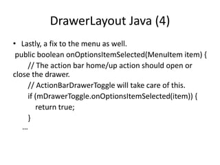 DrawerLayout Java (4)
• Lastly, a fix to the menu as well.
public boolean onOptionsItemSelected(MenuItem item) {
// The action bar home/up action should open or
close the drawer.
// ActionBarDrawerToggle will take care of this.
if (mDrawerToggle.onOptionsItemSelected(item)) {
return true;
}
…
 