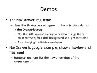Demos
• The NavDrawerFragDemo
– Uses the Shakespeare fragments from listview demos
in the Drawerlayout
• Not the ListFragment, since you need to change the text
color correctly, for a dark background and light text color.
• Also changing the listview rowlayout.
• NavDrawer is google example, show a listview and
fragment.
– Some corrections for the newer version of the
drawerlayout.
 
