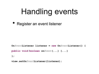 Handling events
• Register an event listener
OnEventListener listener = new OnEventListener() {
public void/boolean onEvent(...) {...}
};
view.setOnEventListener(listener);
 