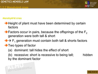 GENETICS MENDELS LAW

1.2.2 Monohybrid cross


  Monohydrid cross

   Height of plant must have been determined by certain
    factors
   Factors occur in pairs, because the offsprings of the F2
    generation were both tall & short
    F1 generation must contain both tall & shorts factors
   Two types of factor
    (a) dominant: tall hides the effect of short
    (b) recessive: short is recessive to being tall;     hidden
    by the dominant factor


                                                               15
                                                            Slide 15 of 10
 