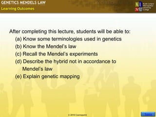 GENETICS MENDELS LAW
Learning Outcomes




    After completing this lecture, students will be able to:
       (a) Know some terminologies used in genetics
       (b) Know the Mendel’s law
       (c) Recall the Mendel’s experiments
       (d) Describe the hybrid not in accordance to
           Mendel’s law
       (e) Explain genetic mapping




                                                               Slide 2 of 10
                                                                  Topics
                               © 2010 Cosmopoint
 